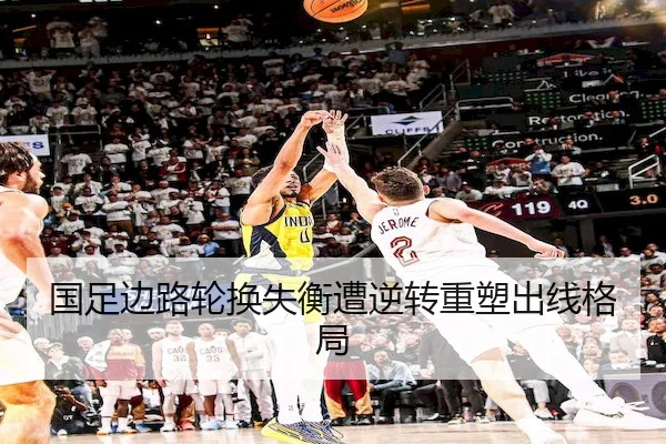 国足边路轮换失衡遭逆转重塑出线格局